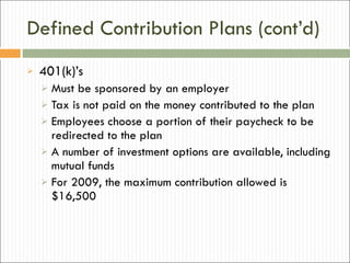 Defined Contribution Plans (cont’d) 401(k)’s Must be sponsored by an employer Tax is not paid on the money contributed to the plan Employees choose a portion of their paycheck to be redirected to the plan A number of investment options are available, including mutual funds For 2009, the maximum contribution allowed is $16,500 