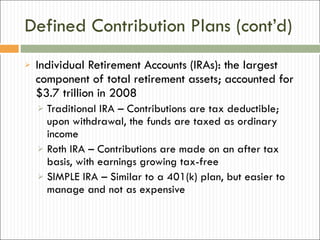 Defined Contribution Plans (cont’d) Individual Retirement Accounts (IRAs): the largest component of total retirement assets; accounted for $3.7 trillion in 2008 Traditional IRA – Contributions are tax deductible; upon withdrawal, the funds are taxed as ordinary income Roth IRA – Contributions are made on an after tax basis, with earnings growing tax-free SIMPLE IRA – Similar to a 401(k) plan, but easier to manage and not as expensive 