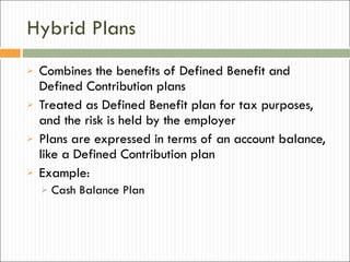 Hybrid Plans Combines the benefits of Defined Benefit and Defined Contribution plans Treated as Defined Benefit plan for tax purposes, and the risk is held by the employer Plans are expressed in terms of an account balance, like a Defined Contribution plan Example:  Cash Balance Plan 