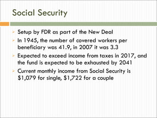 Social Security Setup by FDR as part of the New Deal In 1945, the number of covered workers per beneficiary was 41.9, in 2007 it was 3.3 Expected to exceed income from taxes in 2017, and the fund is expected to be exhausted by 2041 Current monthly income from Social Security is $1,079 for single, $1,722 for a couple 