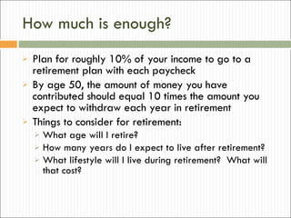 How much is enough? Plan for roughly 10% of your income to go to a retirement plan with each paycheck By age 50, the amount of money you have contributed should equal 10 times the amount you expect to withdraw each year in retirement Things to consider for retirement: What age will I retire? How many years do I expect to live after retirement? What lifestyle will I live during retirement?  What will that cost? 