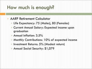 How much is enough? AARP Retirement Calculator Life Expectancy: 75 (Males), 80 (Females) Current Annual Salary: Expected income upon graduation Annual Inflation: 3.5% Monthly Contributions: 10% of expected income Investment Returns: 5% (Modest return) Annual Social Security: $1,079 