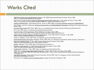 Works Cited 2008 RCS Fact Sheet: Saving for Retirement in America . 9 Apr. 2008. Employee Benefit Research Institute. 20 Mar. 2009 <http://www.ebri.org/files/RCS08_FS2_Saving.pdf>. Block, Sandra, and Sue Kirchhoff.  Largest U.S. pension plans' assets fall $217 billion short . 12 Mar. 2009. USA Today. 18 Mar. 2009 <http://www.usatoday.com/money/perfi/retirement/2009-03-11-pension-plan-assets-short_N.htm>. Choosing A Retirement Plan .  Internal Revenue Service.  March 18, 2009 < http://www.irs.gov/retirement/article/0,,id=108950,00.html> Clark, Robert L., and Ann A. McDermed.  The Choice of Pension Plans in a Changing Regulatory Environment . Washington, DC: American Enterprise Institute, 1990. How much should I invest?  AARP. 20 Mar. 2009 <http://www.aarpfinancial.com/content/Learning/retPlanning_howMuchInvest.cfm>. IRS. 21 Mar. 2009 <http://www.dol.gov/dol/topic/health-plans/erisa.htm>. Lowenstein, Roger. "The End of Pensions." 30 Oct. 2005. New York Times. 18 Mar. 2009 <http://www.nytimes.com/2005/10/30/magazine/30pensions.html?scp=3&sq=pensions&st=cse>. Modern Pensions and Social Security: A Timeline of Historic Events . 16 Oct. 2006. Society of Actuaries. 19 Mar. 2009 <http://www.soa.org/files/pdf/027bk_rev-annual06.pdf>. "Pensions." Wikipedia. 10 Mar. 2009 <http://en.wikipedia.org/wiki/Pension#United_States>. Pension Benefit Guaranty Corporation . Wikipedia. 20 Mar. 2009 <http://en.wikipedia.org/wiki/Pension_Benefit_Guaranty_Corporation>. Retirement Confidence Surveys . 19 Mar. 2009. Employee Benefit Research Institute. 23 Mar. 2009 <http://www.ebri.org/publications/facts/index.cfm?fa=fastFacts>. Roth IRA . Wikipedia. 13 Mar. 2009 <http://en.wikipedia.org/wiki/Roth_ira>. The Basics of Social Security . Apr. 2008. Employee Benefit Research Institute. 18 Mar. 2009 <http://www.ebri.org/pdf/publications/facts/0408fact.pdf>. Traditional IRA . Wikipedia. 13 Mar. 2009 <http://en.wikipedia.org/wiki/Traditional_IRA>. Walsh, Mary W.  Whoops! There Goes Another Pension Plan . 18 Sept. 2005. The New York Times. 12 Mar. 2009 <http://www.nytimes.com/2005/09/18/business/18pensions.html?_r=1&scp=1&sq=whoops%20there%20goes%20another%20pension%20plan&st=cse>. What PBGC Guarantees . Pension Benefit Guaranty Corporation. 20 Mar. 2009 <http://www.pbgc.gov/workers-retirees/benefits-information/content/page13181.html>. Wise, David A., ed.  Pensions, Labor, and Individual Choice . Chicago: The University of Chicago P, 1985. 