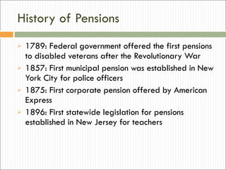 History of Pensions 1789: Federal government offered the first pensions to disabled veterans after the Revolutionary War 1857: First municipal pension was established in New York City for police officers 1875: First corporate pension offered by American Express 1896: First statewide legislation for pensions established in New Jersey for teachers 