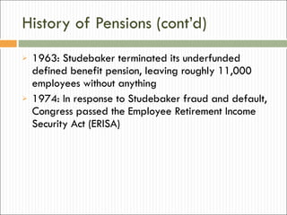 History of Pensions (cont’d) 1963: Studebaker terminated its underfunded defined benefit pension, leaving roughly 11,000 employees without anything 1974: In response to Studebaker fraud and default, Congress passed the Employee Retirement Income Security Act (ERISA) 