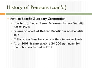 History of Pensions (cont’d) Pension Benefit Guaranty Corporation Created by the Employee Retirement Income Security Act of 1974 Ensures payment of Defined Benefit pension benefits only Collects premiums from corporations to ensure funds As of 2009, it ensures up to $4,500 per month for plans that terminated in 2008 