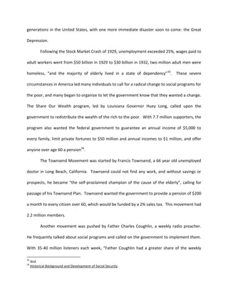 generations in the United States, with one more immediate disaster soon to come: the Great

Depression.

           Following the Stock Market Crash of 1929, unemployment exceeded 25%, wages paid to

adult workers went from $50 billion in 1929 to $30 billion in 1932, two million adult men were

homeless, “and the majority of elderly lived in a state of dependency” 33.         These severe

circumstances in America led many individuals to call for a radical change to social programs for

the poor, and many began to organize to let the government know that they wanted a change.

The Share Our Wealth program, led by Louisiana Governor Huey Long, called upon the

government to redistribute the wealth of the rich to the poor. With 7.7 million supporters, the

program also wanted the federal government to guarantee an annual income of $5,000 to

every family, limit private fortunes to $50 million and annual incomes to $1 million, and offer

anyone over age 60 a pension34.

           The Townsend Movement was started by Francis Townsend, a 66 year old unemployed

doctor in Long Beach, California. Townsend could not find any work, and without savings or

prospects, he became “the self-proclaimed champion of the cause of the elderly”, calling for

passage of his Townsend Plan. Townsend wanted the government to provide a pension of $200

a month to every citizen over 60, which would be funded by a 2% sales tax. This movement had

2.2 million members.

           Another movement was pushed by Father Charles Coughlin, a weekly radio preacher.

He frequently talked about social programs and called on the government to implement them.

With 35-40 million listeners each week, “Father Coughlin had a greater share of the weekly

33
     Ibid.
34
     Historical Background and Development of Social Security.
 