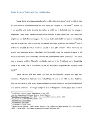 Social Security Today and Current Criticism



         Today, Social Security provides benefits to 51 million Americans37, and in 2008, it paid

out $625 billion in benefits and collected $805 billion, for a surplus of $180 billion 38. Income tax

is not used to fund Social Security, but rather, a 12.4% tax is deducted from the wages of

employees, called a FICA (Federal Insurance Contributions Act) tax, in which 6.2% is taken from

employees and 6.2% from employers. The money that is collected from taxes is immediately

paid out to Americans over 65, and any money that is left over is put into a Trust Fund 39, and as

of the end of 2008, the Trust Fund was valued at over $2.4 trillion40. When revenues are

greater than expenses, as they have been for the past 26 years, the excess is invested in US

Treasury Securities, which indirectly finances the government’s deficit spending41. This could

lead to a severe problem if benefits need to be paid out of the Trust Fund and is thought by

some to not make a lot of fiscal sense, as the U.S. taxpayer is responsible for repaying these

bonds42.

         Social Security has also been criticized for discriminating against the poor and

minorities. Any families that make over $108,000 do not have to pay FICA tax after that limit.

Also, the rich tend to have better access to health care and insurance, and tend to live longer

than poorer Americans. The major complaint then is that poorer families pay a large share of

37
   Social Security (United States). Wikipedia.org. 21 Apr. 2009
<http://en.wikipedia.org/wiki/Social_Security_(United_States)>.
38
   Social Security Trust Funds. 29 Jan. 2009. Social Security Administration. 20 Apr. 2009
<http://www.ssa.gov/OACT/STATS/table4a3.html>.
39
   Social Security (United States).
40
   Social Security Trust Funds.
41
   Social Security (United States).
42
   Tanner, Michael. Editorial. “The 6.2 Percent Solution: A Plan For Reforming Social Security.” The CATO Institute
(2004): 2. 20 Apr. 2008 < http://www.socialsecurity.org/pubs/ssps/ssp32.pdf>.
 