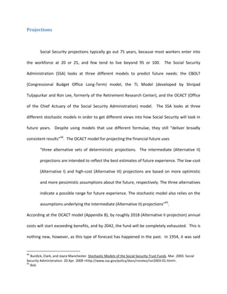 Projections



        Social Security projections typically go out 75 years, because most workers enter into

the workforce at 20 or 25, and few tend to live beyond 95 or 100. The Social Security

Administration (SSA) looks at three different models to predict future needs: the CBOLT

(Congressional Budget Office Long-Term) model, the TL Model (developed by Shripad

Tuljapurkar and Ron Lee, formerly of the Retirement Research Center), and the OCACT (Office

of the Chief Actuary of the Social Security Administration) model. The SSA looks at three

different stochastic models in order to get different views into how Social Security will look in

future years. Despite using models that use different formulae, they still “deliver broadly

consistent results”44. The OCACT model for projecting the financial future uses

        “three alternative sets of deterministic projections. The intermediate (Alternative II)

        projections are intended to reflect the best estimates of future experience. The low-cost

        (Alternative I) and high-cost (Alternative III) projections are based on more optimistic

        and more pessimistic assumptions about the future, respectively. The three alternatives

        indicate a possible range for future experience. The stochastic model also relies on the

        assumptions underlying the intermediate (Alternative II) projections”45.

According at the OCACT model (Appendix B), by roughly 2018 (Alternative II projection) annual

costs will start exceeding benefits, and by 2042, the fund will be completely exhausted. This is

nothing new, however, as this type of forecast has happened in the past. In 1954, it was said


44
   Burdick, Clark, and Joyce Manchester. Stochastic Models of the Social Security Trust Funds. Mar. 2003. Social
Security Administration. 20 Apr. 2009 <http://www.ssa.gov/policy/docs/rsnotes/rsn2003-01.html>.
45
   Ibid.
 