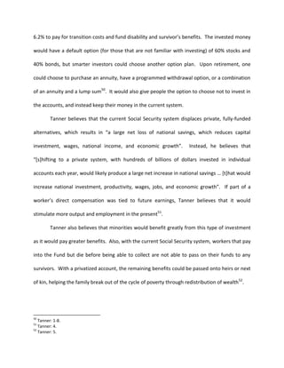 6.2% to pay for transition costs and fund disability and survivor’s benefits. The invested money

would have a default option (for those that are not familiar with investing) of 60% stocks and

40% bonds, but smarter investors could choose another option plan. Upon retirement, one

could choose to purchase an annuity, have a programmed withdrawal option, or a combination

of an annuity and a lump sum50. It would also give people the option to choose not to invest in

the accounts, and instead keep their money in the current system.

         Tanner believes that the current Social Security system displaces private, fully-funded

alternatives, which results in “a large net loss of national savings, which reduces capital

investment, wages, national income, and economic growth”.              Instead, he believes that

“*s+hifting to a private system, with hundreds of billions of dollars invested in individual

accounts each year, would likely produce a large net increase in national savings … *t+hat would

increase national investment, productivity, wages, jobs, and economic growth”. If part of a

worker’s direct compensation was tied to future earnings, Tanner believes that it would

stimulate more output and employment in the present51.

         Tanner also believes that minorities would benefit greatly from this type of investment

as it would pay greater benefits. Also, with the current Social Security system, workers that pay

into the Fund but die before being able to collect are not able to pass on their funds to any

survivors. With a privatized account, the remaining benefits could be passed onto heirs or next

of kin, helping the family break out of the cycle of poverty through redistribution of wealth 52.




50
   Tanner: 1-8.
51
   Tanner: 4.
52
   Tanner: 5.
 