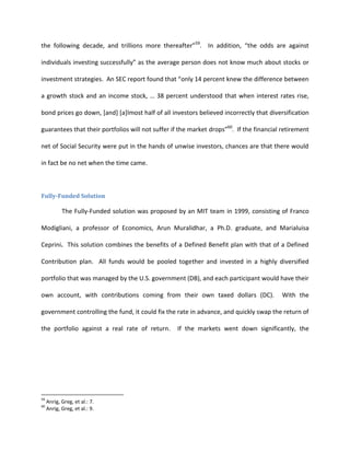 the following decade, and trillions more thereafter”59. In addition, “the odds are against

individuals investing successfully” as the average person does not know much about stocks or

investment strategies. An SEC report found that “only 14 percent knew the difference between

a growth stock and an income stock, … 38 percent understood that when interest rates rise,

bond prices go down, [and] [a]lmost half of all investors believed incorrectly that diversification

guarantees that their portfolios will not suffer if the market drops”60. If the financial retirement

net of Social Security were put in the hands of unwise investors, chances are that there would

in fact be no net when the time came.



Fully-Funded Solution

            The Fully-Funded solution was proposed by an MIT team in 1999, consisting of Franco

Modigliani, a professor of Economics, Arun Muralidhar, a Ph.D. graduate, and Marialuisa

Ceprini. This solution combines the benefits of a Defined Benefit plan with that of a Defined

Contribution plan. All funds would be pooled together and invested in a highly diversified

portfolio that was managed by the U.S. government (DB), and each participant would have their

own account, with contributions coming from their own taxed dollars (DC).                With the

government controlling the fund, it could fix the rate in advance, and quickly swap the return of

the portfolio against a real rate of return.      If the markets went down significantly, the




59
     Anrig, Greg, et al.: 7.
60
     Anrig, Greg, et al.: 9.
 