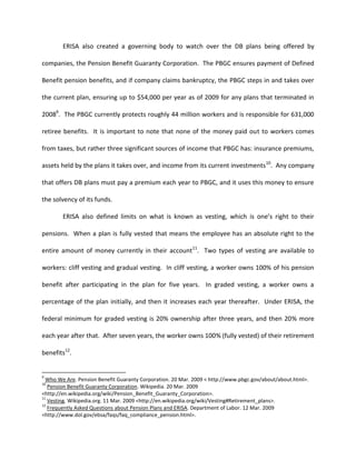 ERISA also created a governing body to watch over the DB plans being offered by

companies, the Pension Benefit Guaranty Corporation. The PBGC ensures payment of Defined

Benefit pension benefits, and if company claims bankruptcy, the PBGC steps in and takes over

the current plan, ensuring up to $54,000 per year as of 2009 for any plans that terminated in

20089. The PBGC currently protects roughly 44 million workers and is responsible for 631,000

retiree benefits. It is important to note that none of the money paid out to workers comes

from taxes, but rather three significant sources of income that PBGC has: insurance premiums,

assets held by the plans it takes over, and income from its current investments 10. Any company

that offers DB plans must pay a premium each year to PBGC, and it uses this money to ensure

the solvency of its funds.

        ERISA also defined limits on what is known as vesting, which is one’s right to their

pensions. When a plan is fully vested that means the employee has an absolute right to the

entire amount of money currently in their account11. Two types of vesting are available to

workers: cliff vesting and gradual vesting. In cliff vesting, a worker owns 100% of his pension

benefit after participating in the plan for five years. In graded vesting, a worker owns a

percentage of the plan initially, and then it increases each year thereafter. Under ERISA, the

federal minimum for graded vesting is 20% ownership after three years, and then 20% more

each year after that. After seven years, the worker owns 100% (fully vested) of their retirement

benefits12.


9
  Who We Are. Pension Benefit Guaranty Corporation. 20 Mar. 2009 < http://www.pbgc.gov/about/about.html>.
10
   Pension Benefit Guaranty Corporation. Wikipedia. 20 Mar. 2009
<http://en.wikipedia.org/wiki/Pension_Benefit_Guaranty_Corporation>.
11
   Vesting. Wikipedia.org. 11 Mar. 2009 <http://en.wikipedia.org/wiki/Vesting#Retirement_plans>.
12
   Frequently Asked Questions about Pension Plans and ERISA. Department of Labor. 12 Mar. 2009
<http://www.dol.gov/ebsa/faqs/faq_compliance_pension.html>.
 