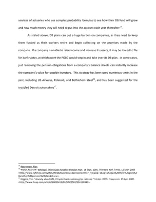 services of actuaries who use complex probability formulas to see how their DB fund will grow

and how much money they will need to put into the account each year thereafter 15.

        As stated above, DB plans can put a huge burden on companies, as they need to keep

them funded as their workers retire and begin collecting on the promises made by the

company. If a company is unable to raise income and increase its assets, it may be forced to file

for bankruptcy, at which point the PGBC would step in and take over its DB plan. In some cases,

just removing the pension obligations from a company’s balance sheets can instantly increase

the company’s value for outside investors. This strategy has been used numerous times in the

past, including US Airways, Polaroid, and Bethlehem Steel16, and has been suggested for the

troubled Detroit automakers17.




15
   Retirement Plan.
16
   Walsh, Mary W. Whoops! There Goes Another Pension Plan. 18 Sept. 2005. The New York Times. 12 Mar. 2009
<http://www.nytimes.com/2005/09/18/business/18pensions.html?_r=1&scp=1&sq=whoops%20there%20goes%2
0another%20pension%20plan&st=cse>.
17
   Higgins, Tim. "Anxiety about GM, Chrysler bankruptcies grips retirees." 16 Apr. 2009. Freep.com. 29 Apr. 2000
<http://www.freep.com/article/20090416/BUSINESS01/904160349>.
 