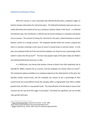Defined Contribution Plans



        With the increase in costs associated with Defined Benefit plans, employers began to

look for cheaper alternatives for retirement plans. The Defined Contribution plan was seen as a

viable alternative that would not eat up a company’s balance sheets in the future. In a Defined

Contribution plan, the contribution is defined and set by the employer or employee and placed

into an account. The amount of money for retirement in this plan is determined by an account

balance, similar to a savings account. The employee decides where the money is placed and

how it is invested, choosing in most cases to invest in mutual funds or common stocks. In a DC

plan, the employee holds all of the risk and the employer can choose to put a percentage of the

worker’s salary into the account18. The two most popular types of DC plans today are 401(k)’s

and Individual Retirement Accounts, or IRAs.

        In a 401(k) plan, any money that workers choose to divert from their paychecks (up to

$16,500 for 2009) is placed into an account, and the employee can choose where to invest19.

The investment options available to an employee depend on the administrator of the plan, but

typically include mutual funds, and the employee can choose to put a percentage of their

overall funds into many different funds (for example, 20% in a high growth fund, 30% in middle

growth fund, and 50% in a low growth fund). This diversification of funds helps to ensure that

investors do not “put all of their eggs in one basket,” and allows for significant, but not terribly

risky, growth each year.


18
   Types of Retirement Plans. Department of Labor. 11 Mar. 2009
<http://www.dol.gov/dol/topic/retirement/typesofplans.htm>.
19
   401(k). Wikipedia.org. 10 Mar. 2009 <http://en.wikipedia.org/wiki/401(k)>.
 