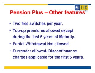 Pension Plus – Other features

• Two free switches per year.
• Top-up premiums allowed except
 during the last 5 years of Maturity.
• Partial Withdrawal Not allowed.
• Surrender allowed. Discontinuance
 charges applicable for the first 5 years.
 