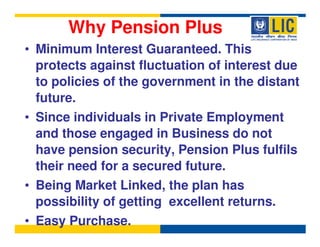 Why Pension Plus
• Minimum Interest Guaranteed. This
  protects against fluctuation of interest due
  to policies of the government in the distant
  future.
• Since individuals in Private Employment
  and those engaged in Business do not
  have pension security, Pension Plus fulfils
  their need for a secured future.
• Being Market Linked, the plan has
  possibility of getting excellent returns.
• Easy Purchase.
 