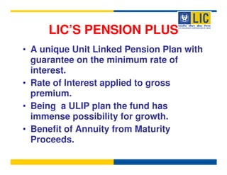 LIC’S PENSION PLUS
• A unique Unit Linked Pension Plan with
  guarantee on the minimum rate of
  interest.
• Rate of Interest applied to gross
  premium.
• Being a ULIP plan the fund has
  immense possibility for growth.
• Benefit of Annuity from Maturity
  Proceeds.
 