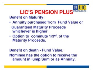 LIC’S PENSION PLUS
Benefit on Maturity :
• Annuity purchased from Fund Value or
 Guaranteed Maturity Proceeds
  whichever is higher.
• Option to commute 1/3rd. of the
  Maturity Proceeds.

Benefit on death - Fund Value.
Nominee has the option to receive the
 amount in lump Sum or as Annuity.
 