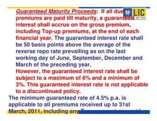 Guaranteed Maturity Proceeds: If all due
  premiums are paid till maturity, a guaranteed
  interest shall accrue on the gross premium,
  including Top-up premiums, at the end of each
  financial year. The guaranteed interest rate shall
  be 50 basis points above the average of the
  reverse repo rate prevailing as on the last
  working day of June, September, December and
  March of the preceding year.
  However, the guaranteed interest rate shall be
  subject to a maximum of 6% and a minimum of
  3%. This guaranteed interest rate is not applicable
  to a discontinued policy.
The minimum guaranteed rate of 4.5% p.a. is
applicable to all premiums received up to 31st
March, 2011, including any Top-up premiums paid.
 