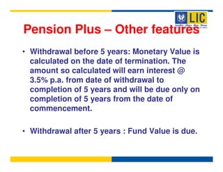 Pension Plus – Other features
• Withdrawal before 5 years: Monetary Value is
  calculated on the date of termination. The
  amount so calculated will earn interest @
  3.5% p.a. from date of withdrawal to
  completion of 5 years and will be due only on
  completion of 5 years from the date of
  commencement.

• Withdrawal after 5 years : Fund Value is due.
 