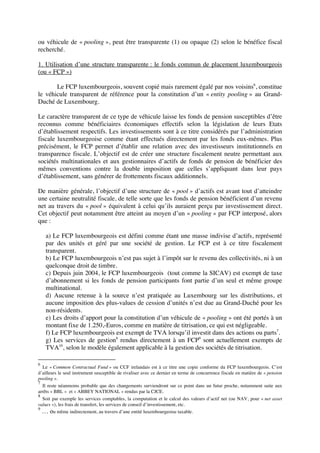 ou véhicule de « pooling », peut être transparente (1) ou opaque (2) selon le bénéfice fiscal
recherché.
1. Utilisation d’une structure transparente : le fonds commun de placement luxembourgeois
(ou « FCP »)
Le FCP luxembourgeois, souvent copié mais rarement égalé par nos voisins6
, constitue
le véhicule transparent de référence pour la constitution d’un « entity pooling » au Grand-
Duché de Luxembourg.
Le caractère transparent de ce type de véhicule laisse les fonds de pension susceptibles d’être
reconnus comme bénéficiaires économiques effectifs selon la législation de leurs Etats
d’établissement respectifs. Les investissements sont à ce titre considérés par l’administration
fiscale luxembourgeoise comme étant effectués directement par les fonds eux-mêmes. Plus
précisément, le FCP permet d’établir une relation avec des investisseurs institutionnels en
transparence fiscale. L’objectif est de créer une structure fiscalement neutre permettant aux
sociétés multinationales et aux gestionnaires d’actifs de fonds de pension de bénéficier des
mêmes conventions contre la double imposition que celles s’appliquant dans leur pays
d’établissement, sans générer de frottements fiscaux additionnels.
De manière générale, l’objectif d’une structure de « pool » d’actifs est avant tout d’atteindre
une certaine neutralité fiscale, de telle sorte que les fonds de pension bénéficient d’un revenu
net au travers du « pool » équivalent à celui qu’ils auraient perçu par investissement direct.
Cet objectif peut notamment être atteint au moyen d’un « pooling » par FCP interposé, alors
que :
a) Le FCP luxembourgeois est défini comme étant une masse indivise d’actifs, représenté
par des unités et géré par une société de gestion. Le FCP est à ce titre fiscalement
transparent.
b) Le FCP luxembourgeois n’est pas sujet à l’impôt sur le revenu des collectivités, ni à un
quelconque droit de timbre.
c) Depuis juin 2004, le FCP luxembourgeois (tout comme la SICAV) est exempt de taxe
d’abonnement si les fonds de pension participants font partie d’un seul et même groupe
multinational.
d) Aucune retenue à la source n’est pratiquée au Luxembourg sur les distributions, et
aucune imposition des plus-values de cession d’unités n’est due au Grand-Duché pour les
non-résidents.
e) Les droits d’apport pour la constitution d’un véhicule de « pooling » ont été portés à un
montant fixe de 1.250,-Euros, comme en matière de titrisation, ce qui est négligeable.
f) Le FCP luxembourgeois est exempt de TVA lorsqu’il investit dans des actions ou parts7
.
g) Les services de gestion8
rendus directement à un FCP9
sont actuellement exempts de
TVA10
, selon le modèle également applicable à la gestion des sociétés de titrisation.
6
Le « Common Contractual Fund » ou CCF irelandais est à ce titre une copie conforme du FCP luxembourgeois. C’est
d’ailleurs le seul instrument susceptible de rivaliser avec ce dernier en terme de concurrence fiscale en matière de « pension
pooling ».
7
Il reste néanmoins probable que des changements surviendront sur ce point dans un futur proche, notamment suite aux
arrêts « BBL » et « ABBEY NATIONAL » rendus par la CJCE.
8
Soit par exemple les services comptables, la computation et le calcul des valeurs d’actif net (ou NAV, pour « net asset
values »), les frais de transfert, les services de conseil d’investissement, etc.
9
… ou même indirectement, au travers d’une entité luxembourgeoise taxable.
 