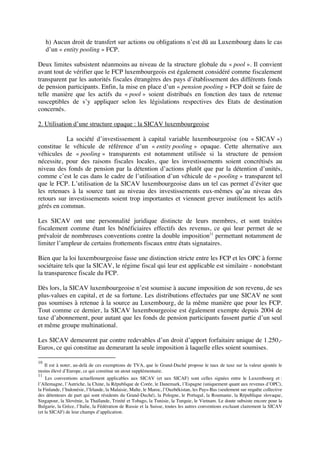 h) Aucun droit de transfert sur actions ou obligations n’est dû au Luxembourg dans le cas
d’un « entity pooling » FCP.
Deux limites subsistent néanmoins au niveau de la structure globale du « pool ». Il convient
avant tout de vérifier que le FCP luxembourgeois est également considéré comme fiscalement
transparent par les autorités fiscales étrangères des pays d’établissement des différents fonds
de pension participants. Enfin, la mise en place d’un « pension pooling » FCP doit se faire de
telle manière que les actifs du « pool » soient distribués en fonction des taux de retenue
susceptibles de s’y appliquer selon les législations respectives des Etats de destination
concernés.
2. Utilisation d’une structure opaque : la SICAV luxembourgeoise
La société d’investissement à capital variable luxembourgeoise (ou « SICAV »)
constitue le véhicule de référence d’un « entity pooling » opaque. Cette alternative aux
véhicules de « pooling » transparents est notamment utilisée si la structure de pension
nécessite, pour des raisons fiscales locales, que les investissements soient concrétisés au
niveau des fonds de pension par la détention d’actions plutôt que par la détention d’unités,
comme c’est le cas dans le cadre de l’utilisation d’un véhicule de « pooling » transparent tel
que le FCP. L’utilisation de la SICAV luxembourgeoise dans un tel cas permet d’éviter que
les retenues à la source tant au niveau des investissements eux-mêmes qu’au niveau des
retours sur investissements soient trop importantes et viennent grever inutilement les actifs
gérés en commun.
Les SICAV ont une personnalité juridique distincte de leurs membres, et sont traitées
fiscalement comme étant les bénéficiaires effectifs des revenus, ce qui leur permet de se
prévaloir de nombreuses conventions contre la double imposition11
permettant notamment de
limiter l’ampleur de certains frottements fiscaux entre états signataires.
Bien que la loi luxembourgeoise fasse une distinction stricte entre les FCP et les OPC à forme
sociétaire tels que la SICAV, le régime fiscal qui leur est applicable est similaire - nonobstant
la transparence fiscale du FCP.
Dès lors, la SICAV luxembourgeoise n’est soumise à aucune imposition de son revenu, de ses
plus-values en capital, et de sa fortune. Les distributions effectuées par une SICAV ne sont
pas soumises à retenue à la source au Luxembourg, de la même manière que pour les FCP.
Tout comme ce dernier, la SICAV luxembourgeoise est également exempte depuis 2004 de
taxe d’abonnement, pour autant que les fonds de pension participants fassent partie d’un seul
et même groupe multinational.
Les SICAV demeurent par contre redevables d’un droit d’apport forfaitaire unique de 1.250,-
Euros, ce qui constitue au demeurant la seule imposition à laquelle elles soient soumises.
10
Il est à noter, au-delà de ces exemptions de TVA, que le Grand-Duché propose le taux de taxe sur la valeur ajoutée le
moins élevé d’Europe, ce qui constitue un atout supplémentaire.
11
Les conventions actuellement applicables aux SICAV (et aux SICAF) sont celles signées entre le Luxembourg et :
l’Allemagne, l’Autriche, la Chine, la République de Corée, le Danemark, l’Espagne (uniquement quant aux revenus d’OPC),
la Finlande, l’Indonésie, l’Irlande, la Malaisie, Malte, le Maroc, l’Ouzbékistan, les Pays-Bas (seulement sur requête collective
des détenteurs de part qui sont résidents du Grand-Duché), la Pologne, le Portugal, la Roumanie, la République slovaque,
Singapour, la Slovénie, la Thaïlande, Trinité et Tobago, la Tunisie, la Turquie, le Vietnam. Le doute subsiste encore pour la
Bulgarie, la Grèce, l’Italie, la Fédération de Russie et la Suisse, toutes les autres conventions excluant clairement la SICAV
(et la SICAF) de leur champs d’application.
 