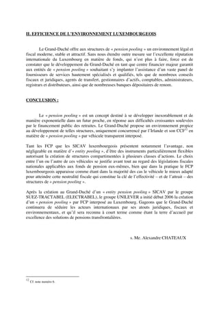 II. EFFICIENCE DE L’ENVIRONNEMENT LUXEMBOURGEOIS
Le Grand-Duché offre aux structures de « pension pooling » un environnement légal et
fiscal moderne, stable et attractif. Sans nous étendre outre mesure sur l’excellente réputation
internationale du Luxembourg en matière de fonds, qui n’est plus à faire, force est de
constater que le développement du Grand-Duché en tant que centre financier majeur garantit
aux entités de « pension pooling » souhaitant s’y implanter l’assistance d’un vaste panel de
fournisseurs de services hautement spécialisés et qualifiés, tels que de nombreux conseils
fiscaux et juridiques, agents de transfert, gestionnaires d’actifs, comptables, administrateurs,
registrars et distributeurs, ainsi que de nombreuses banques dépositaires de renom.
CONCLUSION :
Le « pension pooling » est un concept destiné à se développer inexorablement et de
manière exponentielle dans un futur proche, en réponse aux difficultés croissantes soulevées
par le financement public des retraites. Le Grand-Duché propose un environnement propice
au développement de telles structures, uniquement concurrencé par l’Irlande et son CCF12
en
matière de « pension pooling » par véhicule transparent interposé.
Tant les FCP que les SICAV luxembourgeois présentent notamment l’avantage, non
négligeable en matière d’« entity pooling », d’être des instruments particulièrement flexibles
autorisant la création de structures compartimentées à plusieurs classes d’actions. Le choix
entre l’un ou l’autre de ces véhicules se justifie avant tout au regard des législations fiscales
nationales applicables aux fonds de pension eux-mêmes, bien que dans la pratique le FCP
luxembourgeois apparaisse comme étant dans la majorité des cas le véhicule le mieux adapté
pour atteindre cette neutralité fiscale qui constitue la clé de l’effectivité – et de l’attrait – des
structures de « pension pooling ».
Après la création au Grand-Duché d’un « entity pension pooling » SICAV par le groupe
SUEZ-TRACTABEL (ELECTRABEL), le groupe UNILEVER a initié début 2006 la création
d’un « pension pooling » par FCP interposé au Luxembourg. Gageons que le Grand-Duché
continuera de séduire les acteurs internationaux par ses atouts juridiques, fiscaux et
environnementaux, et qu’il sera reconnu à court terme comme étant la terre d’accueil par
excellence des solutions de pensions transfrontalières.
s. Me. Alexandre CHATEAUX
12
Cf. note numéro 6.
 
