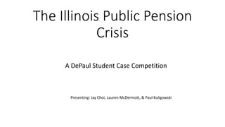 The Illinois Public Pension
Crisis
A DePaul Student Case Competition
Presenting: Jay Choi, Lauren McDermott, & Paul Kuligowski
 