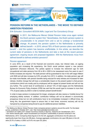 PENSION REFORM IN THE NETHERLANDS – THE MOVE TO DEFINED
      AMBITION PENSIONS
      Erik Schouten, Consultant AEGON Adfis, Legal and Tax Consultancy Group

                 In 2011, the Melbourne Mercer Global Pension Index once again ranked
                 the Dutch pension system first.1 Nevertheless, the Dutch pension system is
                 unsustainable in its present form and is set to undergo a fundamental
                 change. At present, the pension system in the Netherlands is primarily
                 defined benefit – in 2010, almost 78% of Dutch pension plans were defined
             2
      benefit – and the system has become unaffordable. In this article, we describe the
      current state of pensions in the Netherlands and take a look at the recent pension
      agreement, ongoing issues and proposed legislation. Will the Netherlands move from
      defined benefit to defined ambition pensions?
      Pension agreement
      In June 2010, as a result of the financial and economic crises, low interest rates, an ageing
      population and increasing life expectancy, the Dutch social partners signed a new pension
      agreement (Pensioen Akkoord). The parties agreed to increase the retirement age for both
      occupational and state pensions from 65 to 66 in 2020 to be reassessed every five years to see if
      further increases are required. The state pension will be guaranteed to rise in line with wage inflation
      until 2028 and will also increase by 0.6% annually from 2013. In addition, the state pension age will
      be made more flexible, with pension benefits being reduced for early retirees and increased for later
      retirees. Another change that will have a considerable impact on the present system is that pension
      contributions (which are mostly paid by employers) will be capped at present levels and will not rise
      any further. The current level of contributions is almost 13% of total wages and the Netherlands
      Bureau for Economic Policy Analysis (CPB) has said that this would need to increase to more than
      17% of gross salary by 2025 in order to maintain present benefit levels.3

      In order to keep workers in employment for longer, employers will also receive a 'mobility bonus' for
      employing elderly workers. In addition, contribution holidays will not be allowed in economically
      prosperous times but nor will contributions have to be immediately increased in difficult times. By
      doing this, the government hopes to ensure that, in hard times, economic recovery will not be
      hampered by companies being forced to pay for additional pension liabilities.

1
  The Melbourne Mercer Global Pension Index compares pension systems around the world. For the latest
survey, published in October 2011, see http://www.globalpensionindex.com.
2
  Verzekerd van Cijfers 2011 (Dutch Insurance industry in figures), Verbond van Verzekeraars, 2011.
3
  Een sterke tweede pijler, report Goudswaard (on long-term sustainability of pension schemes in the
Netherlands), 2010. Comparing these figures to for the UK, aggregate contributions into DC plans are
significantly lower than those into DB plans. Average aggregate contributions into open DB plans in the UK
were 20.3% of salary in 2009, but 9.4% into open DC plans.


                                                          1                                       November 2011
 