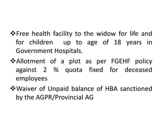 Free health facility to the widow for life and
for children up to age of 18 years in
Government Hospitals.
Allotment of a plot as per FGEHF policy
against 2 % quota fixed for deceased
employees
Waiver of Unpaid balance of HBA sanctioned
by the AGPR/Provincial AG
 