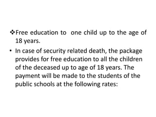 Free education to one child up to the age of
18 years.
• In case of security related death, the package
provides for free education to all the children
of the deceased up to age of 18 years. The
payment will be made to the students of the
public schools at the following rates:
 