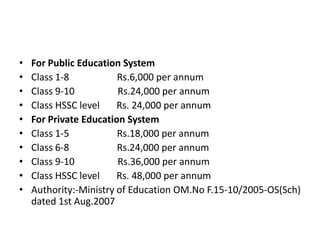 • For Public Education System
• Class 1-8 Rs.6,000 per annum
• Class 9-10 Rs.24,000 per annum
• Class HSSC level Rs. 24,000 per annum
• For Private Education System
• Class 1-5 Rs.18,000 per annum
• Class 6-8 Rs.24,000 per annum
• Class 9-10 Rs.36,000 per annum
• Class HSSC level Rs. 48,000 per annum
• Authority:-Ministry of Education OM.No F.15-10/2005-OS(Sch)
dated 1st Aug.2007
 