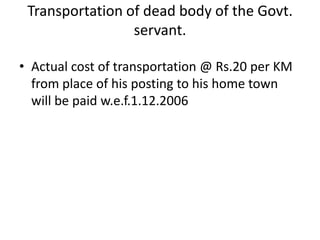 Transportation of dead body of the Govt.
servant.
• Actual cost of transportation @ Rs.20 per KM
from place of his posting to his home town
will be paid w.e.f.1.12.2006
 