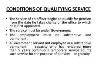 CONDITIONS OF QUALIFYING SERVICE
• The service of an officer begins to qualify for pension
from the date he takes charge of the office to which
he is first appointed.
• The service must be under Government.
• The employment must be substantive and
permanent.
• A Government servant not employed in a substantive
permanent capacity who has rendered more
than 5 years continuous temporary service counts
such service for the purpose of pension or gratuity.
 