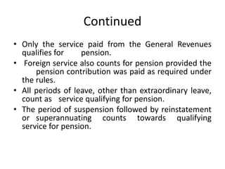 Continued
• Only the service paid from the General Revenues
qualifies for pension.
• Foreign service also counts for pension provided the
pension contribution was paid as required under
the rules.
• All periods of leave, other than extraordinary leave,
count as service qualifying for pension.
• The period of suspension followed by reinstatement
or superannuating counts towards qualifying
service for pension.
 