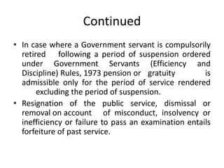 Continued
• In case where a Government servant is compulsorily
retired following a period of suspension ordered
under Government Servants (Efficiency and
Discipline) Rules, 1973 pension or gratuity is
admissible only for the period of service rendered
excluding the period of suspension.
• Resignation of the public service, dismissal or
removal on account of misconduct, insolvency or
inefficiency or failure to pass an examination entails
forfeiture of past service.
 