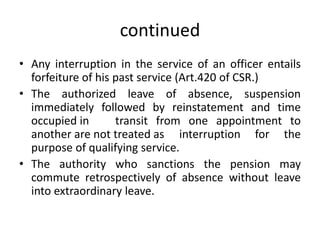 continued
• Any interruption in the service of an officer entails
forfeiture of his past service (Art.420 of CSR.)
• The authorized leave of absence, suspension
immediately followed by reinstatement and time
occupied in transit from one appointment to
another are not treated as interruption for the
purpose of qualifying service.
• The authority who sanctions the pension may
commute retrospectively of absence without leave
into extraordinary leave.
 