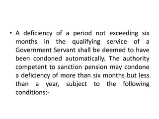 • A deficiency of a period not exceeding six
months in the qualifying service of a
Government Servant shall be deemed to have
been condoned automatically. The authority
competent to sanction pension may condone
a deficiency of more than six months but less
than a year, subject to the following
conditions:-
 