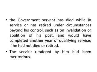 • the Government servant has died while in
service or has retired under circumstances
beyond his control, such as on invalidation or
abolition of his post, and would have
completed another year of qualifying service;
if he had not died or retired.
• The service rendered by him had been
meritorious.
 