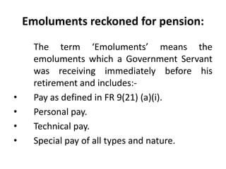 Emoluments reckoned for pension:
The term ‘Emoluments’ means the
emoluments which a Government Servant
was receiving immediately before his
retirement and includes:-
• Pay as defined in FR 9(21) (a)(i).
• Personal pay.
• Technical pay.
• Special pay of all types and nature.
 