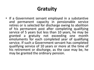 Gratuity
• If a Government servant employed in a substantive
and permanent capacity in pensionable service
retires or is selected for discharge owing to abolition
of his permanent post after completing qualifying
service of 5 years but less than 10 years, he may be
granted a gratuity not exceeding one month
emoluments for each completed year of qualifying
service. If such a Government servant has completed
qualifying service of 10 years or more at the time of
his retirement or discharge, as the case may be, he
may be granted the ordinary pension.
 