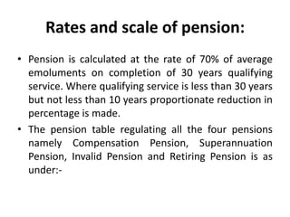 Rates and scale of pension:
• Pension is calculated at the rate of 70% of average
emoluments on completion of 30 years qualifying
service. Where qualifying service is less than 30 years
but not less than 10 years proportionate reduction in
percentage is made.
• The pension table regulating all the four pensions
namely Compensation Pension, Superannuation
Pension, Invalid Pension and Retiring Pension is as
under:-
 