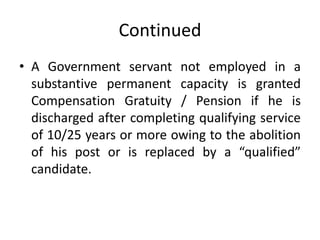 Continued
• A Government servant not employed in a
substantive permanent capacity is granted
Compensation Gratuity / Pension if he is
discharged after completing qualifying service
of 10/25 years or more owing to the abolition
of his post or is replaced by a “qualified”
candidate.
 