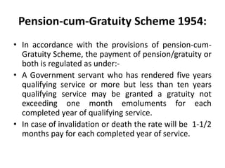 Pension-cum-Gratuity Scheme 1954:
• In accordance with the provisions of pension-cum-
Gratuity Scheme, the payment of pension/gratuity or
both is regulated as under:-
• A Government servant who has rendered five years
qualifying service or more but less than ten years
qualifying service may be granted a gratuity not
exceeding one month emoluments for each
completed year of qualifying service.
• In case of invalidation or death the rate will be 1-1/2
months pay for each completed year of service.
 