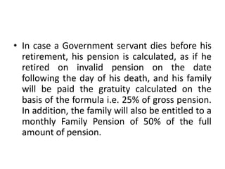 • In case a Government servant dies before his
retirement, his pension is calculated, as if he
retired on invalid pension on the date
following the day of his death, and his family
will be paid the gratuity calculated on the
basis of the formula i.e. 25% of gross pension.
In addition, the family will also be entitled to a
monthly Family Pension of 50% of the full
amount of pension.
 