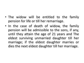 • The widow will be entitled to the family
pension for life or till her remarriage.
• In the case of death of widow, the family
pension will be admissible to the sons, if any,
until they attain the age of 21 years and The
eldest surviving unmarried daughter till her
marriage; if the eldest daughter marries or
dies the next eldest daughter till her marriage.
 