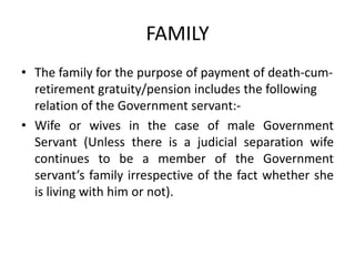 FAMILY
• The family for the purpose of payment of death-cum-
retirement gratuity/pension includes the following
relation of the Government servant:-
• Wife or wives in the case of male Government
Servant (Unless there is a judicial separation wife
continues to be a member of the Government
servant’s family irrespective of the fact whether she
is living with him or not).
 