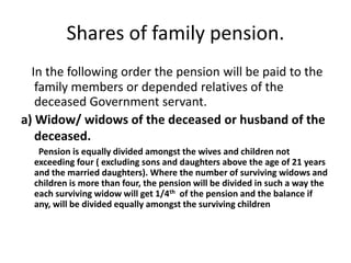 Shares of family pension.
In the following order the pension will be paid to the
family members or depended relatives of the
deceased Government servant.
a) Widow/ widows of the deceased or husband of the
deceased.
Pension is equally divided amongst the wives and children not
exceeding four ( excluding sons and daughters above the age of 21 years
and the married daughters). Where the number of surviving widows and
children is more than four, the pension will be divided in such a way the
each surviving widow will get 1/4th of the pension and the balance if
any, will be divided equally amongst the surviving children
 