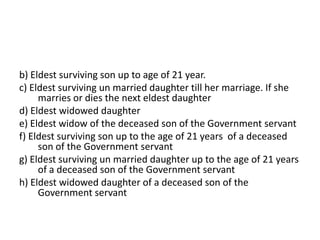b) Eldest surviving son up to age of 21 year.
c) Eldest surviving un married daughter till her marriage. If she
marries or dies the next eldest daughter
d) Eldest widowed daughter
e) Eldest widow of the deceased son of the Government servant
f) Eldest surviving son up to the age of 21 years of a deceased
son of the Government servant
g) Eldest surviving un married daughter up to the age of 21 years
of a deceased son of the Government servant
h) Eldest widowed daughter of a deceased son of the
Government servant
 