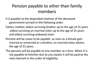 Pension payable to other than family
members
It is payable to the depended relatives of the deceased
government servant in the following order.
Father, mother, eldest surviving brother up to the age of 21 years
.eldest surviving un married sister up to the age of 21 years
and eldest surviving widowed sister
Pension will be cease to be payable as soon as a female gets
married or remarried or a brother, un married sister attains
the age of 21 years.
The pension will be payable to one member at a time. When it is
not payable to him/her due to any reason it will be paid to the
next claimant in the order of eligibility.
 